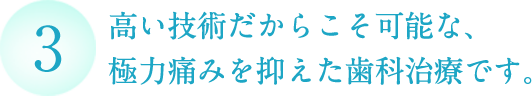 高い技術だからこそ可能な、 極力痛みを抑えた歯科治療です