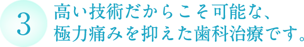 高い技術だからこそ可能な、 極力痛みを抑えた歯科治療です。